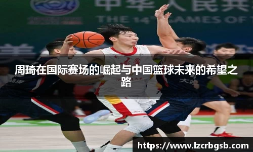 周琦在国际赛场的崛起与中国篮球未来的希望之路